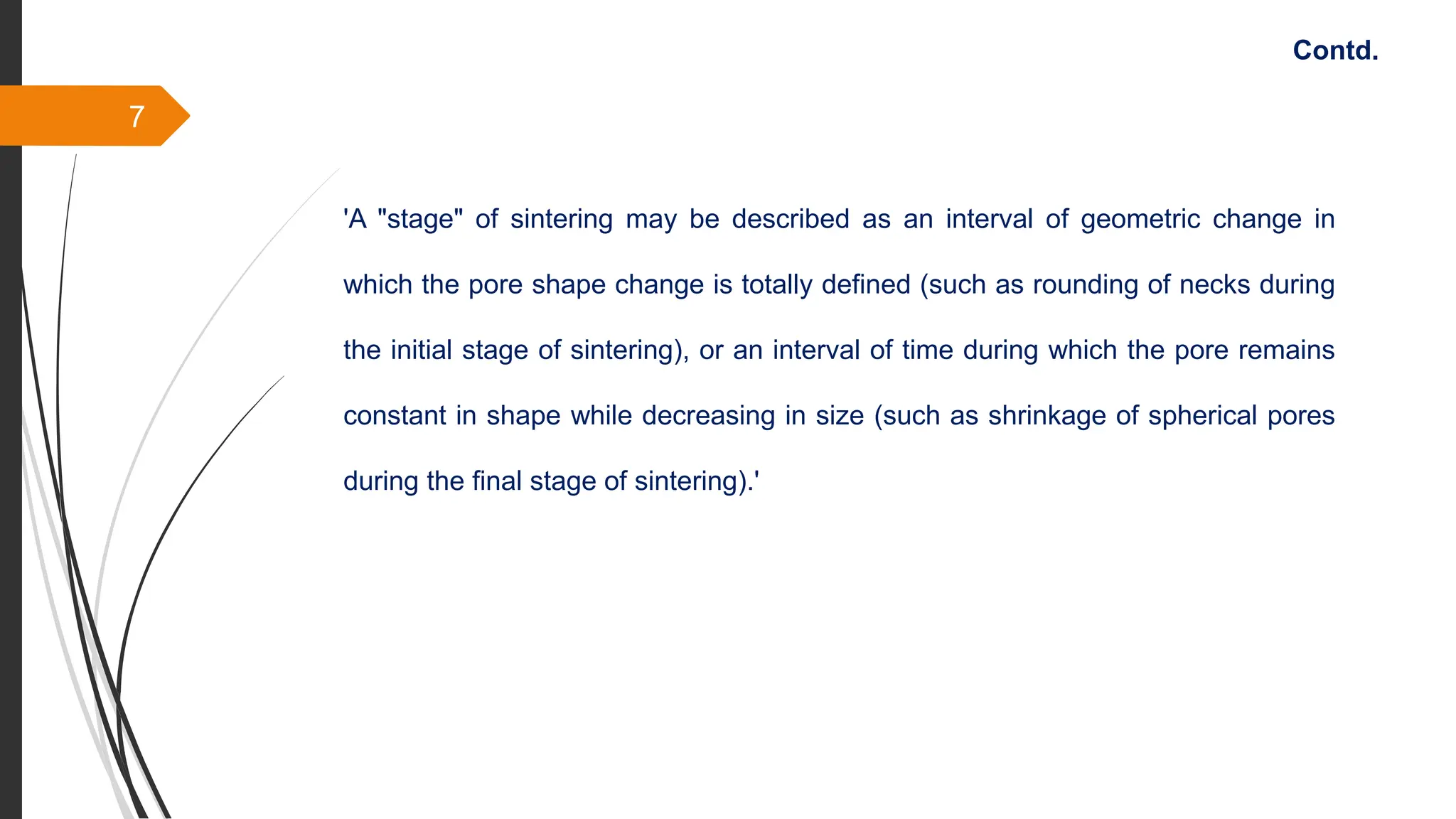 7
Contd.
'A "stage" of sintering may be described as an interval of geometric change in
which the pore shape change is totally defined (such as rounding of necks during
the initial stage of sintering), or an interval of time during which the pore remains
constant in shape while decreasing in size (such as shrinkage of spherical pores
during the final stage of sintering).'
 