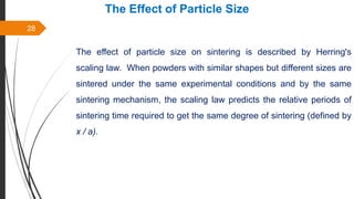 28
The Effect of Particle Size
The effect of particle size on sintering is described by Herring's
scaling law. When powders with similar shapes but different sizes are
sintered under the same experimental conditions and by the same
sintering mechanism, the scaling law predicts the relative periods of
sintering time required to get the same degree of sintering (defined by
x / a).
 