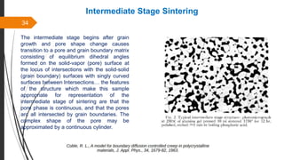34
Intermediate Stage Sintering
The intermediate stage begins after grain
growth and pore shape change causes
transition to a pore and grain boundary matrix
consisting of equilibrium dihedral angles
formed on the solid-vapor (pore) surface at
the locus of intersections with the solid-solid
(grain boundary) surfaces with singly curved
surfaces between Intersections… the features
of the structure which make this sample
appropriate for representation of the
intermediate stage of sintering are that the
pore phase is continuous, and that the pores
arc all intersected by grain boundaries. The
complex shape of the pore may be
approximated by a continuous cylinder.
 