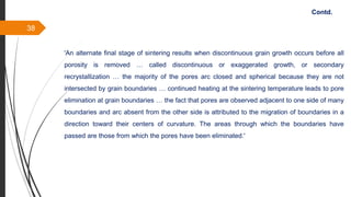 38
'An alternate final stage of sintering results when discontinuous grain growth occurs before all
porosity is removed … called discontinuous or exaggerated growth, or secondary
recrystallization … the majority of the pores arc closed and spherical because they are not
intersected by grain boundaries … continued heating at the sintering temperature leads to pore
elimination at grain boundaries … the fact that pores are observed adjacent to one side of many
boundaries and arc absent from the other side is attributed to the migration of boundaries in a
direction toward their centers of curvature. The areas through which the boundaries have
passed are those from which the pores have been eliminated.'
Contd.
 
