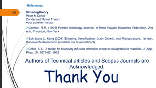 40 Sintering theory
Peter M Derlet
Condensed Matter Theory
Paul Scherrer Institut
References:
German, R.M. (1994) Powder metallurgy science, in Metal Powder Industries Federation, 2nd
edn, Princeton, New York.
Suk-Joong L. Kang (2004) Sintering: Densification, Grain Growth, and Microstructure, 1st edn,
Butterworth-Heinemann (available via ScienceDirect)
Coble, R. L., A model for boundary diffusion controlled creep in polycrystalline materials, J. Appl.
Phys., 34, 1679-82, 1963.
Thank You
Authors of Technical articles and Scopus Journals are
Acknowledged.
 