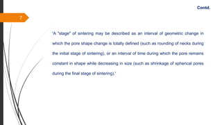 7
Contd.
'A "stage" of sintering may be described as an interval of geometric change in
which the pore shape change is totally defined (such as rounding of necks during
the initial stage of sintering), or an interval of time during which the pore remains
constant in shape while decreasing in size (such as shrinkage of spherical pores
during the final stage of sintering).'
 