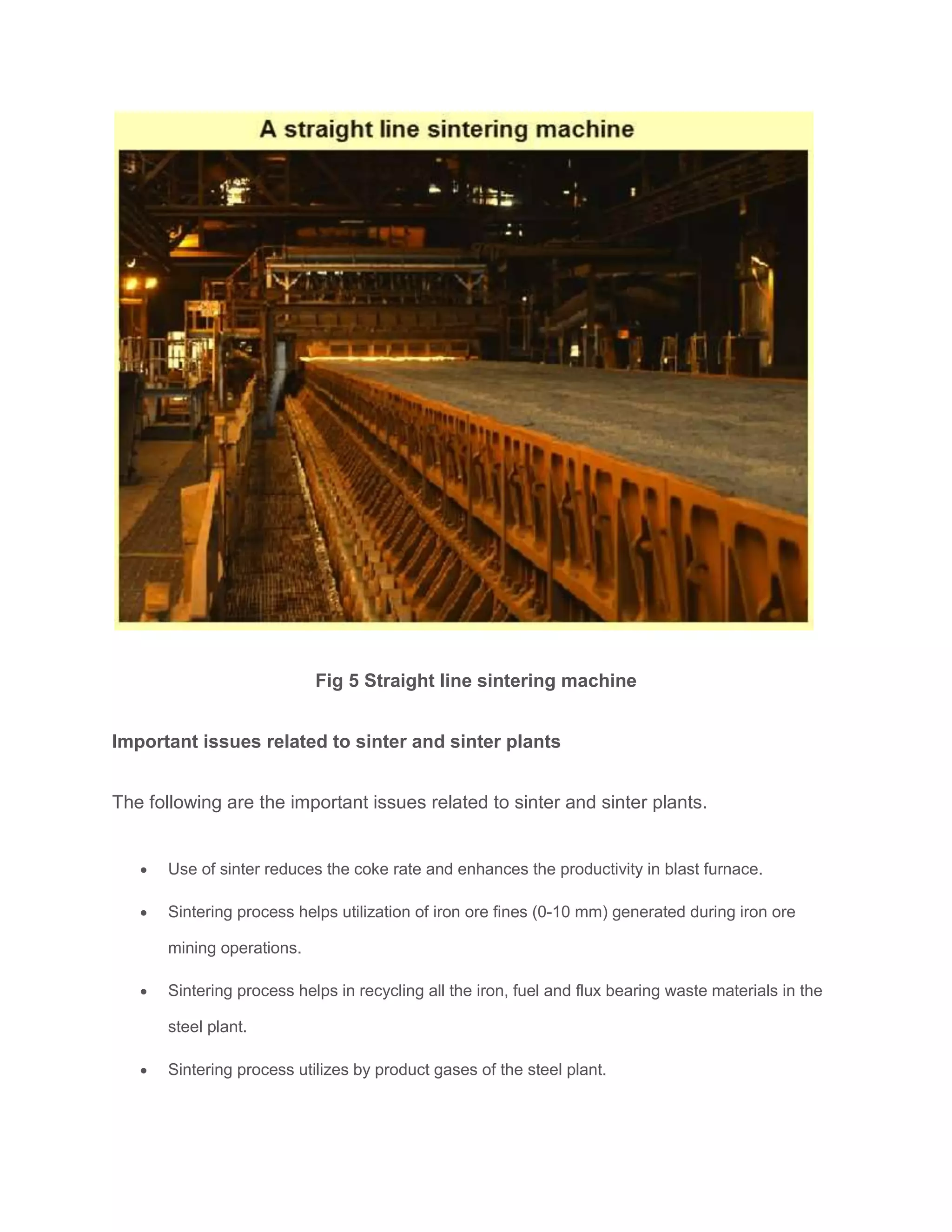 Fig 5 Straight line sintering machine
Important issues related to sinter and sinter plants
The following are the important issues related to sinter and sinter plants.
 Use of sinter reduces the coke rate and enhances the productivity in blast furnace.
 Sintering process helps utilization of iron ore fines (0-10 mm) generated during iron ore
mining operations.
 Sintering process helps in recycling all the iron, fuel and flux bearing waste materials in the
steel plant.
 Sintering process utilizes by product gases of the steel plant.
 