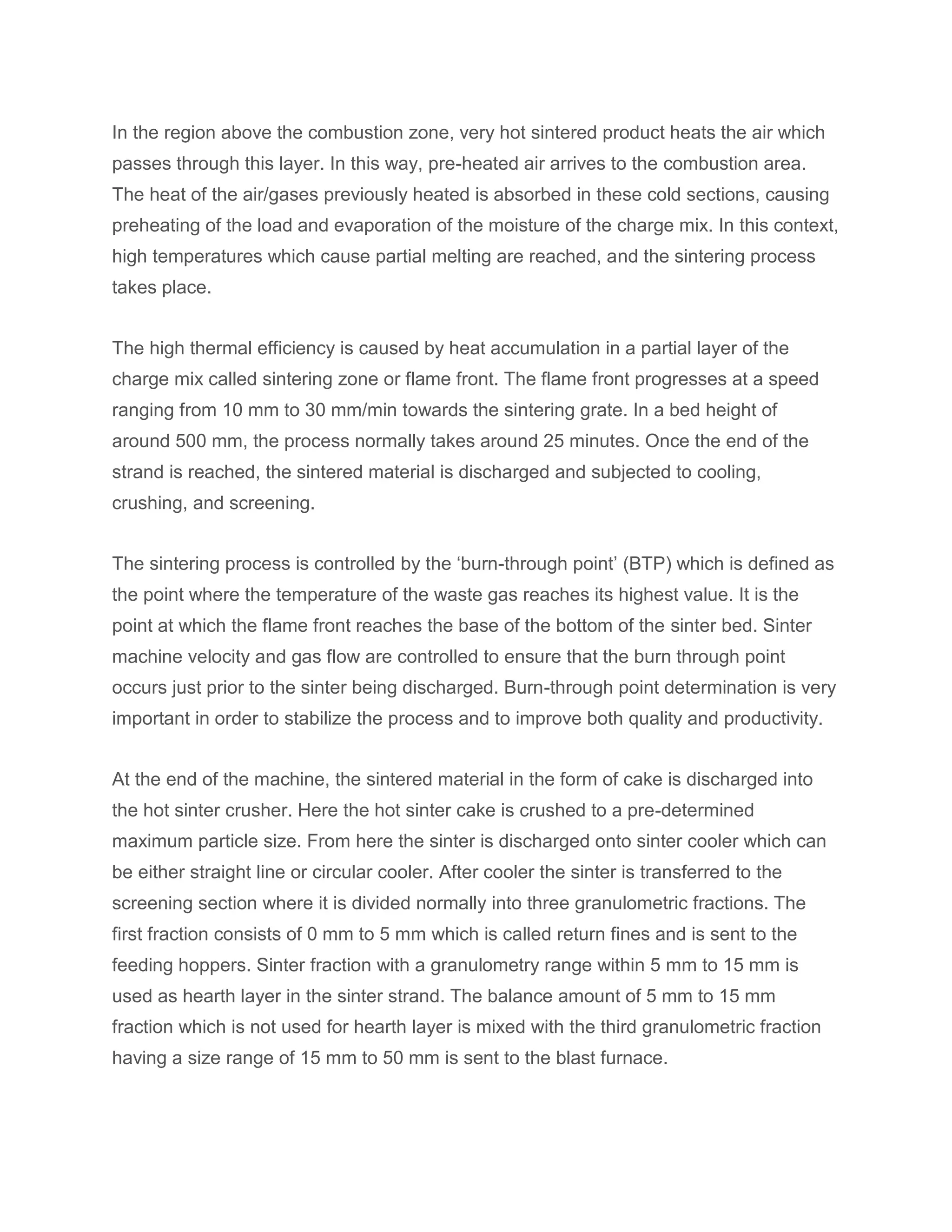 In the region above the combustion zone, very hot sintered product heats the air which
passes through this layer. In this way, pre-heated air arrives to the combustion area.
The heat of the air/gases previously heated is absorbed in these cold sections, causing
preheating of the load and evaporation of the moisture of the charge mix. In this context,
high temperatures which cause partial melting are reached, and the sintering process
takes place.
The high thermal efficiency is caused by heat accumulation in a partial layer of the
charge mix called sintering zone or flame front. The flame front progresses at a speed
ranging from 10 mm to 30 mm/min towards the sintering grate. In a bed height of
around 500 mm, the process normally takes around 25 minutes. Once the end of the
strand is reached, the sintered material is discharged and subjected to cooling,
crushing, and screening.
The sintering process is controlled by the ‘burn-through point’ (BTP) which is defined as
the point where the temperature of the waste gas reaches its highest value. It is the
point at which the flame front reaches the base of the bottom of the sinter bed. Sinter
machine velocity and gas flow are controlled to ensure that the burn through point
occurs just prior to the sinter being discharged. Burn-through point determination is very
important in order to stabilize the process and to improve both quality and productivity.
At the end of the machine, the sintered material in the form of cake is discharged into
the hot sinter crusher. Here the hot sinter cake is crushed to a pre-determined
maximum particle size. From here the sinter is discharged onto sinter cooler which can
be either straight line or circular cooler. After cooler the sinter is transferred to the
screening section where it is divided normally into three granulometric fractions. The
first fraction consists of 0 mm to 5 mm which is called return fines and is sent to the
feeding hoppers. Sinter fraction with a granulometry range within 5 mm to 15 mm is
used as hearth layer in the sinter strand. The balance amount of 5 mm to 15 mm
fraction which is not used for hearth layer is mixed with the third granulometric fraction
having a size range of 15 mm to 50 mm is sent to the blast furnace.
 