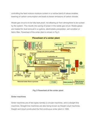 controlling the feed mixture moisture content in a narrow band of values enables
lowering of carbon consumption and leads to lesser emissions of carbon dioxide.
Waste gas circuit is to be fully leak proof, not allowing air from atmosphere to be sucked
by the system. This results into saving of power in the waste gas circuit. Waste gases
are treated for dust removal in a cyclone, electrostatic precipitator, wet scrubber or
fabric filter. Flowsheet of the sinter plant is shown in Fig 3.
Fig 3 Flowsheet of the sinter plant
Sinter machines
Sinter machines are of two types namely (i) circular machines, and ii) straight line
machines. Straight line machines are also being known as Dwight Lloyd machines.
Dwight and Lloyd constructed the first continuous sinter plant in 1906.
 