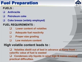 FUELS :
 Anthracite
 Petroleum coke
 Coke breeze (widely employed)
Fuel Preparation
FUEL REQUIREMENTS :
 Lower content of volatiles
 Adequate fuel reactivity
 Proper size grading
 Low moisture content
High volatile content leads to :
 Volatiles distill out of bed in advance of flame front –
calorific value of fuel is wasted
 Condenses oily liquids in wind legs & mains causing
practical difficulties.
 