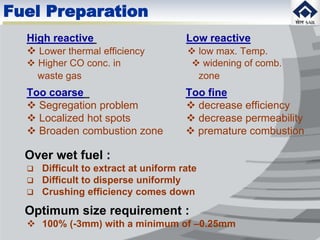 Fuel Preparation
High reactive Low reactive
 Lower thermal efficiency  low max. Temp.
 Higher CO conc. in  widening of comb.
waste gas zone
Too coarse Too fine
 Segregation problem  decrease efficiency
 Localized hot spots  decrease permeability
 Broaden combustion zone  premature combustion
Over wet fuel :
 Difficult to extract at uniform rate
 Difficult to disperse uniformly
 Crushing efficiency comes down
Optimum size requirement :
 100% (-3mm) with a minimum of –0.25mm
 