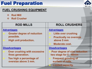 ROD MILLS ROLL CRUSHERS
Advantages
 Greater degree of reduction
possible.
 High unit production.
Advantages
 Little over crushing
 Practically no oversize
above 5 mm
 Moderate cost.
Disadvantages
 Over crushing with excessive
fines generation.
 Too high a percentage of
oversize above 3 mm.
Disadvantages
 Poor degree of size reduction
two stage for 0 - 40mm
 Frequent grinding of
surface of rolls.
 Limited capacity.
FUEL CRUSHING EQUIPMENT
 Rod Mill
 Roll Crusher
Fuel Preparation
 