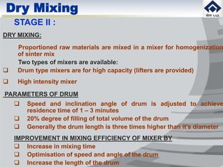 Dry Mixing
STAGE II :
DRY MIXING:
Proportioned raw materials are mixed in a mixer for homogenization
of sinter mix
Two types of mixers are available:
 Drum type mixers are for high capacity (lifters are provided)
 High intensity mixer
PARAMETERS OF DRUM
 Speed and inclination angle of drum is adjusted to achieve
residence time of 1 – 3 minutes
 20% degree of filling of total volume of the drum
 Generally the drum length is three times higher than it’s diameter
IMPROVEMENT IN MIXING EFFICIENCY OF MIXER BY
 Increase in mixing time
 Optimisation of speed and angle of the drum
 Increase the length of the drum
 