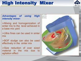 Advantages of using High
intensity mixer:
Mixing and homogenization of
sinter mix to the level achieved in
a base mix yard
Ultra fines can be used in sinter
mix
BOF sludge can also be used
effectively in the sinter mix
Size reduction of over sized
material in the mix due to
agitation effect
High Intensity Mixer
 