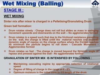 Wet Mixing (Balling)
STAGE III :
WET MIXING
Sinter mix after mixer is charged in a Pelletising/Granulating Drum
Green ball formation:
 Drum rotates slowly : Charge does not roll but slides as mass in swinging
movement upwards and downwards on the wall -- No agglomerates formed
 Drum rotates in a speed such that due to the frictional resistance prevailing
on the wall, the charge is lifted untill the material reaches and exceeds
dynamic angle of repose on the charge surface where the friction reaches
its minimum the particle begins to roll down - Cascade Movement -
Agglomerates formed
 Drum rotates so fast : The charge is moved beyond the dynamic angle of
repose and pressed against the wall - No agglomerates formed
GRANULATION OF SINTER MIX IS INTENSIFIED BY FOLLOWING :
 Maintaining cascading regime by appropriate selection of rotational
speed
 Degree of filling of charge in the range of 6 - 8%
 Optimum moisture in the initial zone to 1/3 length of the drum
 