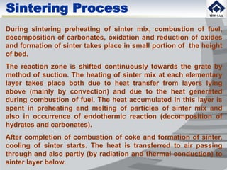 During sintering preheating of sinter mix, combustion of fuel,
decomposition of carbonates, oxidation and reduction of oxides
and formation of sinter takes place in small portion of the height
of bed.
The reaction zone is shifted continuously towards the grate by
method of suction. The heating of sinter mix at each elementary
layer takes place both due to heat transfer from layers lying
above (mainly by convection) and due to the heat generated
during combustion of fuel. The heat accumulated in this layer is
spent in preheating and melting of particles of sinter mix and
also in occurrence of endothermic reaction (decomposition of
hydrates and carbonates).
After completion of combustion of coke and formation of sinter,
cooling of sinter starts. The heat is transferred to air passing
through and also partly (by radiation and thermal conduction) to
sinter layer below.
Sintering Process
 