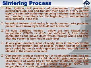  After ignition, hot products of combustion of gases are
sucked through bed and transfer their heat to a very narrow
layer of sinter mix at the top removing moisture from this layer
and creating conditions for the beginning of combustion of
coke particles in the mix
 Important feature of sintering is, each moment coke particles
present in a narrow layer 30 to 40 mm burns out
 All coke particles located below are not heated to a
temperature (700oC) or don’t get sufficient 02 from above.
combustion zone moves down wards through whole bed only
after the carbon is burn out in each layer
 At any given moment, zone of ready sinter is there above the
zone of combustion and air passes through this zone. Sinter
gets cooled by the air which gets pre heated and this heat is
utilised in the combustion zone
 Combustion product coming out of combustion zone give up
their heat to small layer of cold mix which gets heated quickly.
Temperature of waste gas at exhauster is 600C for long time
and for few minutes of the process raises to 3000C. The
temperature at combustion zone reaches 14000C
Sintering Process
 