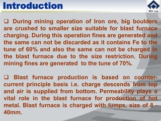 Introduction
 During mining operation of Iron ore, big boulders
are crushed to smaller size suitable for blast furnace
charging. During this operation fines are generated and
the same can not be discarded as it contains Fe to the
tune of 60% and also the same can not be charged in
the blast furnace due to the size restriction. During
mining fines are generated to the tune of 70%.
 Blast furnace production is based on counter-
current principle basis i.e. charge descends from top
and air is supplied from bottom. Permeability plays a
vital role in the blast furnace for production of hot
metal. Blast furnace is charged with lumps, size of 8 -
40mm.
 