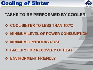 Cooling of Sinter
TASKS TO BE PERFORMED BY COOLER
 COOL SINTER TO LESS THAN 1000C
 MINIMUM LEVEL OF POWER CONSUMPTION
 MINIMUM OPERATING COST
 FACILITY FOR RECOVERY OF HEAT
 ENVIRONMENT FRIENDLY
 