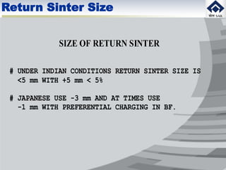 SIZE OF RETURN SINTER
# UNDER INDIAN CONDITIONS RETURN SINTER SIZE IS
<5 mm WITH +5 mm < 5%
# JAPANESE USE -3 mm AND AT TIMES USE
-1 mm WITH PREFERENTIAL CHARGING IN BF.
Return Sinter Size
 
