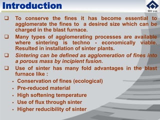 Introduction
 To conserve the fines it has become essential to
agglomerate the fines to a desired size which can be
charged in the blast furnace.
 Many types of agglomerating processes are available
where sintering is techno - economically viable.
Resulted in installation of sinter plants.
 Sintering can be defined as agglomeration of fines into
a porous mass by incipient fusion.
 Use of sinter has many fold advantages in the blast
furnace like :
 Conservation of fines (ecological)
 Pre-reduced material
 High softening temperature
 Use of flux through sinter
 Higher reducibility of sinter
 