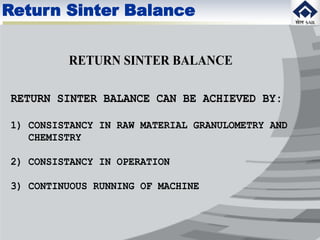 RETURN SINTER BALANCE
RETURN SINTER BALANCE CAN BE ACHIEVED BY:
1) CONSISTANCY IN RAW MATERIAL GRANULOMETRY AND
CHEMISTRY
2) CONSISTANCY IN OPERATION
3) CONTINUOUS RUNNING OF MACHINE
Return Sinter Balance
 