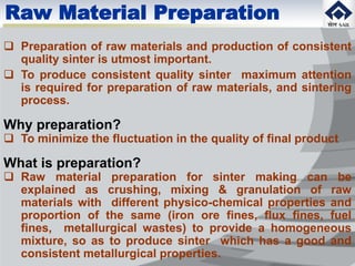 Raw Material Preparation
 Preparation of raw materials and production of consistent
quality sinter is utmost important.
 To produce consistent quality sinter maximum attention
is required for preparation of raw materials, and sintering
process.
Why preparation?
 To minimize the fluctuation in the quality of final product
What is preparation?
 Raw material preparation for sinter making can be
explained as crushing, mixing & granulation of raw
materials with different physico-chemical properties and
proportion of the same (iron ore fines, flux fines, fuel
fines, metallurgical wastes) to provide a homogeneous
mixture, so as to produce sinter which has a good and
consistent metallurgical properties.
 