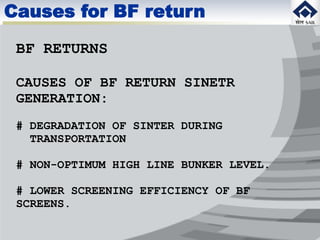 BF RETURNS
CAUSES OF BF RETURN SINETR
GENERATION:
# DEGRADATION OF SINTER DURING
TRANSPORTATION
# NON-OPTIMUM HIGH LINE BUNKER LEVEL.
# LOWER SCREENING EFFICIENCY OF BF
SCREENS.
Causes for BF return
 
