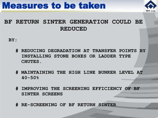 BF RETURN SINTER GENERATION COULD BE
REDUCED
BY:
# REDUCING DEGRADATION AT TRANSFER POINTS BY
INSTALLING STONE BOXES OR LADDER TYPE
CHUTES.
# MAINTAINING THE HIGH LINE BUNKER LEVEL AT
40-50%
# IMPROVING THE SCREENING EFFICIENCY OF BF
SINTER SCREENS
# RE-SCREENING OF BF RETURN SINTER
Measures to be taken
 