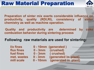 Raw Material Preparation
Preparation of sinter mix exerts considerable influence on
productivity, quality (RDI,RI), consistency of sinter
chemistry as well as machine operation.
Quality and productivity are determined by coke
combustion behavior during sintering process
Following raw materials are used for sintering:
I/o fines 0 - 10mm (generated )
flux fines 0 - 3mm (crushed)
fuel fines 0 - 3mm ( crushed)
met. wastes 0 - 3mm (generated in plant)
mill scale 0 - 10mm (generated in plant)
 
