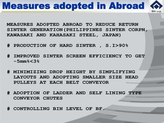 MEASURES ADOPTED ABROAD TO REDUCE RETURN
SINTER GENERATION(PHILIPPINES SINTER CORPN,
KAWASAKI AND KAHASAKI STEEL, JAPAN)
# PRODUCTION OF HARD SINTER , S.I>90%
# IMPROVED SINTER SCREEN EFFICIENCY TO GET
-5mm%<3%
# MINIMIZING DROP HEIGHT BY SIMPLIFYING
LAYOUTS AND ADOPTING SMALLER SIZE HEAD
PULLEYS AT EACH BELT CONVEYOR
# ADOPTION OF LADDER AND SELF LINING TYPE
CONVEYOR CHUTES
# CONTROLLING BIN LEVEL OF BF.
Measures adopted in Abroad
 