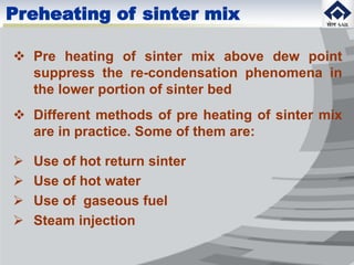  Pre heating of sinter mix above dew point
suppress the re-condensation phenomena in
the lower portion of sinter bed
 Different methods of pre heating of sinter mix
are in practice. Some of them are:
 Use of hot return sinter
 Use of hot water
 Use of gaseous fuel
 Steam injection
Preheating of sinter mix
 