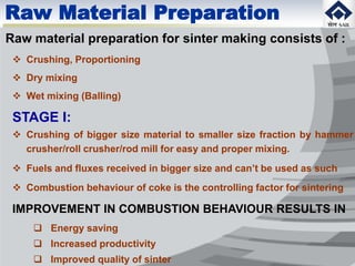Raw material preparation for sinter making consists of :
 Crushing, Proportioning
 Dry mixing
 Wet mixing (Balling)
STAGE I:
 Crushing of bigger size material to smaller size fraction by hammer
crusher/roll crusher/rod mill for easy and proper mixing.
 Fuels and fluxes received in bigger size and can’t be used as such
 Combustion behaviour of coke is the controlling factor for sintering
IMPROVEMENT IN COMBUSTION BEHAVIOUR RESULTS IN
 Energy saving
 Increased productivity
 Improved quality of sinter
Raw Material Preparation
 