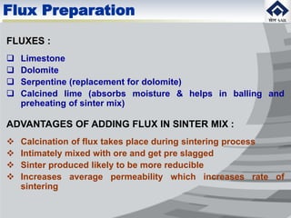 Flux Preparation
FLUXES :
 Limestone
 Dolomite
 Serpentine (replacement for dolomite)
 Calcined lime (absorbs moisture & helps in balling and
preheating of sinter mix)
ADVANTAGES OF ADDING FLUX IN SINTER MIX :
 Calcination of flux takes place during sintering process
 Intimately mixed with ore and get pre slagged
 Sinter produced likely to be more reducible
 Increases average permeability which increases rate of
sintering
 