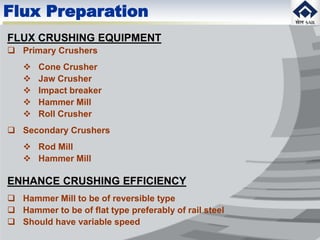FLUX CRUSHING EQUIPMENT
 Primary Crushers
 Cone Crusher
 Jaw Crusher
 Impact breaker
 Hammer Mill
 Roll Crusher
 Secondary Crushers
 Rod Mill
 Hammer Mill
ENHANCE CRUSHING EFFICIENCY
 Hammer Mill to be of reversible type
 Hammer to be of flat type preferably of rail steel
 Should have variable speed
Flux Preparation
 