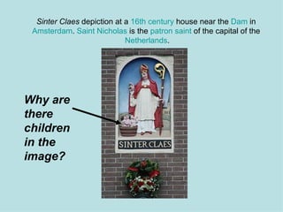 Sinter Claes  depiction at a  16th century  house near the  Dam  in  Amsterdam .  Saint Nicholas  is the  patron saint  of the capital of the  Netherlands . Why are there children in the image? 