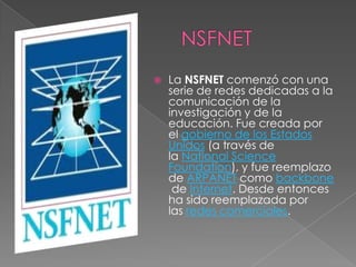    La NSFNET comenzó con una
    serie de redes dedicadas a la
    comunicación de la
    investigación y de la
    educación. Fue creada por
    el gobierno de los Estados
    Unidos (a través de
    la National Science
    Foundation), y fue reemplazo
    de ARPANET como backbone
     de Internet. Desde entonces
    ha sido reemplazada por
    las redes comerciales.
 