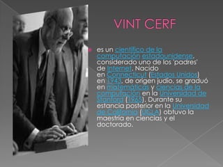    es un científico de la
    computación estadounidense,
    considerado uno de los 'padres'
    de Internet. Nacido
    en Connecticut (Estados Unidos)
    en 1943, de origen judío, se graduó
    en matemáticas y ciencias de la
    computación en la Universidad de
    Stanford (1965). Durante su
    estancia posterior en la Universidad
    de California (UCLA) obtuvo la
    maestría en ciencias y el
    doctorado.
 