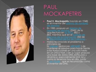    Paul V. Mockapetris (nacido en 1948)
    es el inventor del sistema de nombres
    de dominio .
   En 1983, propuso un sistema de
    nombres de dominio (DNS) de la
    arquitectura en los RFCs 882 y
    883, mientras que en el Instituto de
    Ciencias de la Información (ISI) de
    la Universidad del Sur de California .
   Había reconocido el problema a
    principios de
    la Internet (entonces ARPANET ) de
    mantener el nombre para hacer frente
    a las traducciones en una sola tabla
    en un único host, y en su lugar propuso
    una base de datos DNS distribuida y
    dinámica: esencialmente DNS tal y
    como lo tenemos hoy en día. Junto
    a Jon Postel , que es reconocido como
    el inventor del DNS.
 