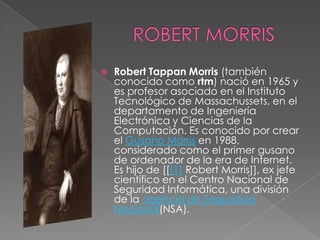    Robert Tappan Morris (también
    conocido como rtm) nació en 1965 y
    es profesor asociado en el Instituto
    Tecnológico de Massachussets, en el
    departamento de Ingeniería
    Electrónica y Ciencias de la
    Computación. Es conocido por crear
    el Gusano Morris en 1988,
    considerado como el primer gusano
    de ordenador de la era de Internet.
    Es hijo de [[[1] Robert Morris]], ex jefe
    científico en el Centro Nacional de
    Seguridad Informática, una división
    de la agencia de Seguridad
    Nacional(NSA).
 