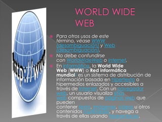  Para otros usos de este
  término, véase WWW
  (desambiguación) y Web
  (desambiguación).
 No debe confundirse
  con WorldWideWeb o Internet.
 En informática, la World Wide
  Web (WWW) o Red informática
  mundial1 es un sistema de distribución de
  información basado en hipertexto o
  hipermedios enlazados y accesibles a
  través de Internet. Con un navegador
  web, un usuario visualiza sitios
  web compuestos de páginas web que
  pueden
  contener texto, imágenes, vídeos u otros
  contenidos multimedia, y navega a
  través de ellas usando hiperenlaces.
 