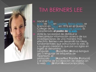  nació el 8 de
  junio de 1955en Londres, Reino Unido, se
  licenció en Física en 1976 en el Queen's
  College de laUniversidad de Oxford. Es
  considerado el padre de la web.
 Ante la necesidad de distribuir e
  intercambiar información acerca de sus
  investigaciones de una manera más
  efectiva, Berners-Lee desarrolló las ideas
  fundamentales que estructuran la web. Él
  y su grupo crearon lo que por sus siglas en
  inglés se denomina
  Lenguaje HTML(HyperText Markup Langua
  ge) o lenguaje de etiquetas de
  hipertexto, el
  protocolo HTTP(HyperText Transfer Protocol)
  y el sistema de localización de objetos en
  la web URL (UniformResource Locator).
 