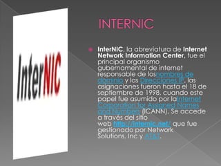    InterNIC, la abreviatura de Internet
    Network Information Center, fue el
    principal organismo
    gubernamental de internet
    responsable de losnombres de
    dominio y las Direcciones IP, las
    asignaciones fueron hasta el 18 de
    septiembre de 1998, cuando este
    papel fue asumido por laInternet
    Corporation for Assigned Names
    and Numbers (ICANN), Se accede
    a través del sitio
    web http://internic.net/ que fue
    gestionado por Network
    Solutions, Inc y AT&T.
 