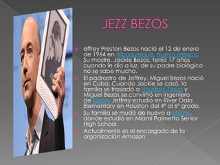  effrey Preston Bezos nació el 12 de enero
  de 1964 en Albuquerque, Nuevo México.
  Su madre, Jackie Bezos, tenía 17 años
  cuando le dio a luz, de su padre biológico
  no se sabe mucho.
 El padrastro de Jeffrey, Miguel Bezos nació
  en Cuba. Cuando Jackie se casó, la
  familia se trasladó a Houston, Texas y
  Miguel Bezos se convirtió en ingeniero
  de Exxon. Jeffrey estudió en River Oaks
  Elementary en Houston del 4º al 6º grado.
 Su familia se mudó de nuevo a Miami,
  donde estudió en Miami Palmetto Senior
  High School.
 Actualmente es el encargado de la
  organización Amazon
 