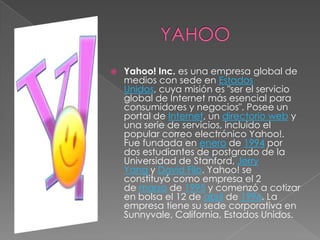    Yahoo! Inc. es una empresa global de
    medios con sede en Estados
    Unidos, cuya misión es "ser el servicio
    global de Internet más esencial para
    consumidores y negocios". Posee un
    portal de Internet, un directorio web y
    una serie de servicios, incluido el
    popular correo electrónico Yahoo!.
    Fue fundada en enero de 1994 por
    dos estudiantes de postgrado de la
    Universidad de Stanford, Jerry
    Yang y David Filo. Yahoo! se
    constituyó como empresa el 2
    de marzo de 1995 y comenzó a cotizar
    en bolsa el 12 de abril de 1996. La
    empresa tiene su sede corporativa en
    Sunnyvale, California, Estados Unidos.
 
