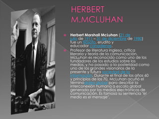   Herbert Marshall McLuhan (21 de
    julio de 1911 – 31 de diciembre de 1980)
    fue un filósofo, erudito y
    educador canadiense.
   Profesor de literatura inglesa, crítica
    literaria y teoría de la comunicación,
    McLuhan es reconocido como uno de los
    fundadores de los estudios sobre los
    medios, y ha pasado a la posteridad como
    uno de los grandes visionarios de la
    presente y futura sociedad de la
    información. Durante el final de los años 60
    y principios de los 70, McLuhan acuñó el
    términoaldea global para describir la
    interconexión humana a escala global
    generada por los medios electrónicos de
    comunicación. Es famosa su sentencia "el
    medio es el mensaje".
 