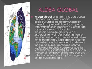    Aldea global es un término que busca
    describir las consecuencias
    socioculturales de la comunicación
    inmediata y mundial de todo tipo de
    información que posibilitan y estimulan
    los medios electrónicos de
    comunicación. Sugiere que en
    especial ver y oír permanentemente
    personas y hechos como si se estuviera
    en el momento y lugar donde ocurren
    revive las condiciones de vida de una
    pequeña aldea: percibimos como
    cotidianos hechos y personas que tal
    vez sean muy distantes en el espacio o
    incluso el tiempo, y olvidamos que esa
    información es parcial y fue elegida
    entre muchísima otra.
 