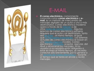   El correo electrónico, comúnmente
    conocido como correo electrónico o e-
    mail, es un método de intercambio de
    mensajes digitales de un autor a uno o más
    destinatarios. Correo electrónico moderno
    opera a través de la Internet o de
    otros redes de computadoras . Algunos
    sistemas de correo electrónico primeros
    requiere que el autor y el destinatario, tanto
    sea en línea , al mismo tiempo, al igual
    que la mensajería instantánea . Los sistemas
    actuales de correo electrónico se basan en
    una tienda y reenvíomodelo. Correo
    electrónico servidores aceptar, reenviar, dist
    ribuir y almacenar los mensajes. Ni los
    usuarios ni sus equipos están obligados a
    estar en línea al mismo tiempo, se necesita
    conectar sólo brevemente, por lo general a
    un servidor de correo electrónico , durante
    el tiempo que se tarda en enviar o recibir
    mensajes.
 