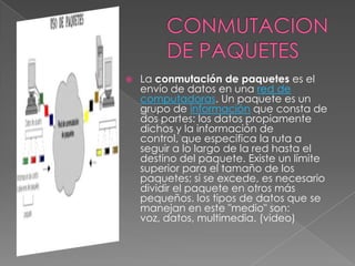    La conmutación de paquetes es el
    envío de datos en una red de
    computadoras. Un paquete es un
    grupo de información que consta de
    dos partes: los datos propiamente
    dichos y la información de
    control, que especifica la ruta a
    seguir a lo largo de la red hasta el
    destino del paquete. Existe un límite
    superior para el tamaño de los
    paquetes; si se excede, es necesario
    dividir el paquete en otros más
    pequeños. los tipos de datos que se
    manejan en este "medio" son:
    voz, datos, multimedia. (video)
 