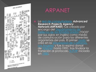    La red de computadoras Advanced
    Research Projects Agency
    Network(ARPANET) fue creada por
    encargo del Departamento de
    Defensa de los Estados Unidos ("DOD"
    por sus siglas en inglés) como medio
    de comunicación para los diferentes
    organismos del país. El primer nodo se
    creó en la Universidad de California,
    Los Ángeles y fue la espina dorsal
    de Internet hasta 1990, tras finalizar la
    transición al protocolo TCP/IP iniciada
    en 1983.
 