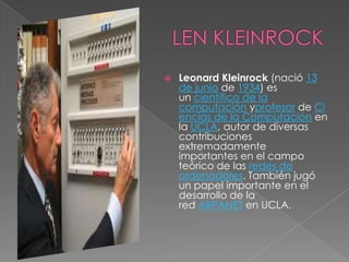    Leonard Kleinrock (nació 13
    de junio de 1934) es
    un científico de la
    computación yprofesor de Ci
    encias de la Computación en
    la UCLA, autor de diversas
    contribuciones
    extremadamente
    importantes en el campo
    teórico de las redes de
    ordenadores. También jugó
    un papel importante en el
    desarrollo de la
    red ARPANET en UCLA.
 