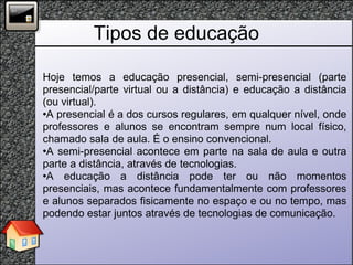 Tipos de educação Hoje temos a educação presencial, semi-presencial (parte presencial/parte virtual ou a distância) e educação a distância (ou virtual).  A presencial é a dos cursos regulares, em qualquer nível, onde professores e alunos se encontram sempre num local físico, chamado sala de aula. É o ensino convencional.  A semi-presencial acontece em parte na sala de aula e outra parte a distância, através de tecnologias.  A educação a distância pode ter ou não momentos presenciais, mas acontece fundamentalmente com professores e alunos separados fisicamente no espaço e ou no tempo, mas podendo estar juntos através de tecnologias de comunicação. 