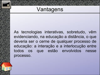 Vantagens As tecnologias interativas, sobretudo, vêm evidenciando, na educação a distância, o que deveria ser o cerne de qualquer processo de educação: a interação e a interlocução entre todos os que estão envolvidos nesse processo.  