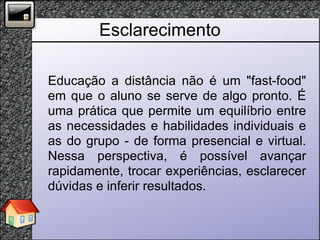 Esclarecimento Educação a distância não é um "fast-food" em que o aluno se serve de algo pronto. É uma prática que permite um equilíbrio entre as necessidades e habilidades individuais e as do grupo - de forma presencial e virtual. Nessa perspectiva, é possível avançar rapidamente, trocar experiências, esclarecer dúvidas e inferir resultados. 